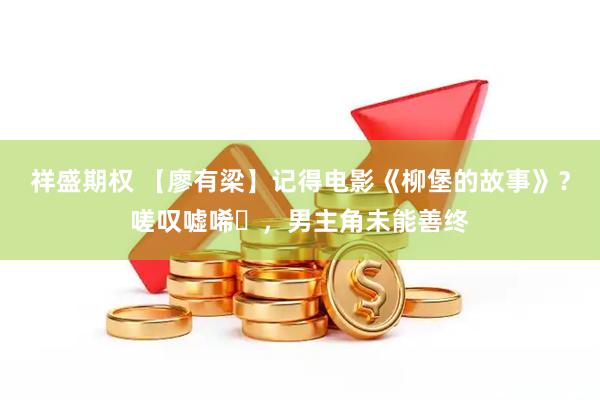 祥盛期权 【廖有梁】记得电影《柳堡的故事》？嗟叹嘘唏‌，男主角未能善终