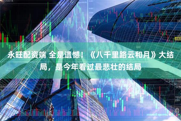永旺配资端 全是遗憾！《八千里路云和月》大结局，是今年看过最悲壮的结局