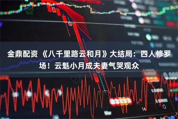 金鼎配资 《八千里路云和月》大结局：四人修罗场！云魁小月成夫妻气哭观众