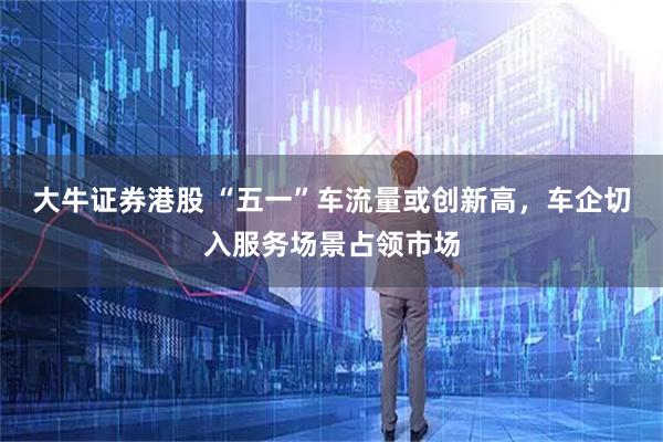 大牛证券港股 “五一”车流量或创新高,车企切入服务场景占领市场