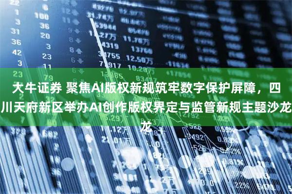 大牛证券 聚焦AI版权新规筑牢数字保护屏障，四川天府新区举办AI创作版权界定与监管新规主题沙龙